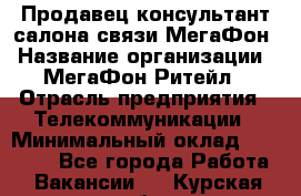 Продавец-консультант салона связи МегаФон › Название организации ­ МегаФон Ритейл › Отрасль предприятия ­ Телекоммуникации › Минимальный оклад ­ 35 000 - Все города Работа » Вакансии   . Курская обл.